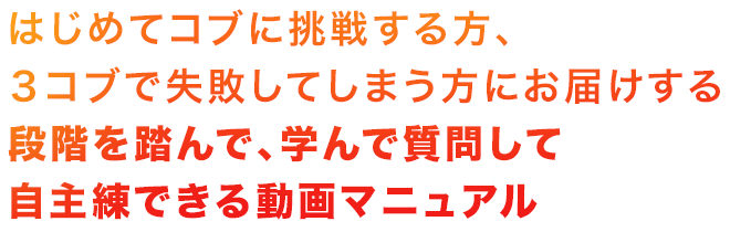 はじめてコブに挑戦する方、3コブで失敗してしまう方にお届けする、段階を踏んで、学んで質問して自主練できる動画マニュアル